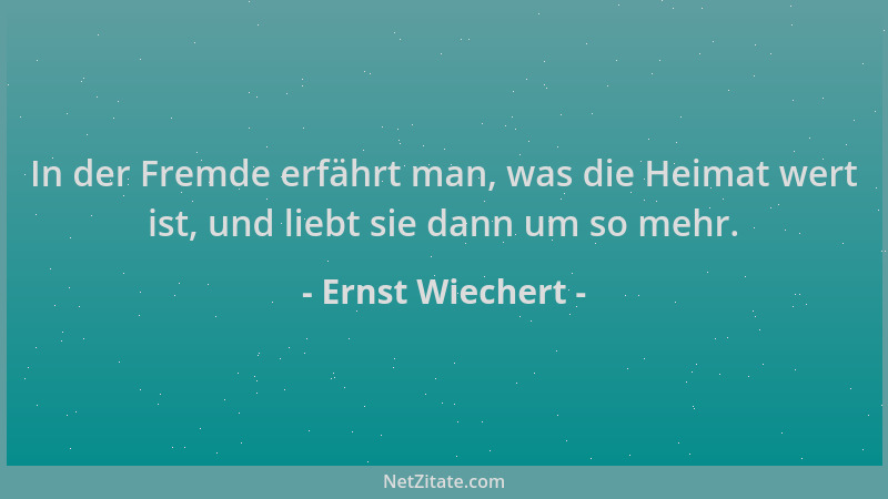 Ernst Wiechert - In der Fremde erfährt man, was die Heimat wert ist, und liebt sie dann um so mehr....