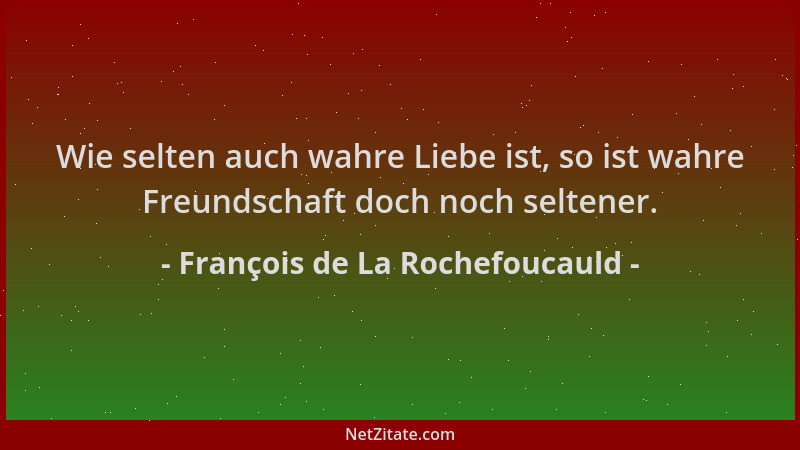 François de La Rochefoucauld - Wie selten auch wahre Liebe ist, so ist wahre Freundschaft doch noch seltener....