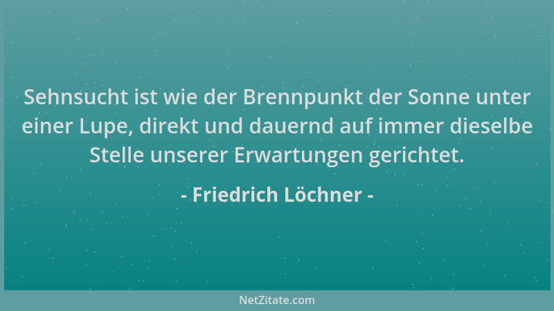 Friedrich Löchner - Sehnsucht ist wie der Brennpunkt der Sonne unter einer Lupe, direkt und dauernd auf immer dieselbe Stel...