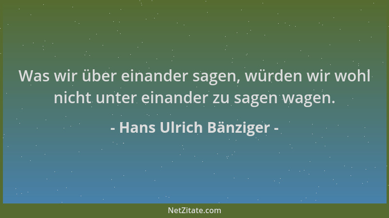 Hans Ulrich Bänziger - Was wir über einander sagen, würden wir wohl nicht unter einander zu sagen wagen....