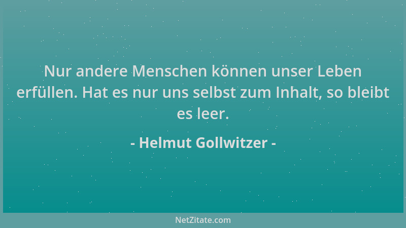 Helmut Gollwitzer - Nur andere Menschen können unser Leben erfüllen. Hat es nur uns selbst zum Inhalt, so bleibt es leer....