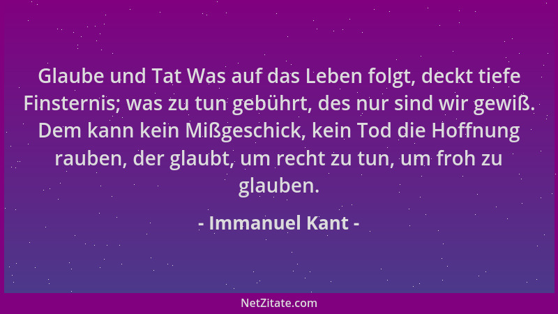 Immanuel Kant - Glaube und Tat Was auf das Leben folgt, deckt tiefe Finsternis; was zu tun gebührt, des nur sind wir gewiß....