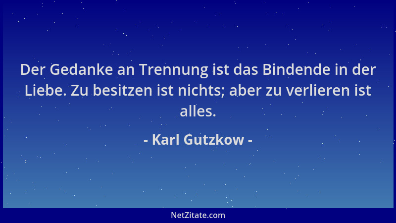 Karl Gutzkow - Der Gedanke an Trennung ist das Bindende in der Liebe. Zu besitzen ist nichts; aber zu verlieren ist alles....
