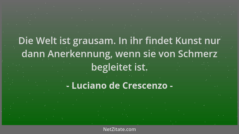 Luciano de Crescenzo - Die Welt ist grausam. In ihr findet Kunst nur dann Anerkennung, wenn sie von Schmerz begleitet ist....