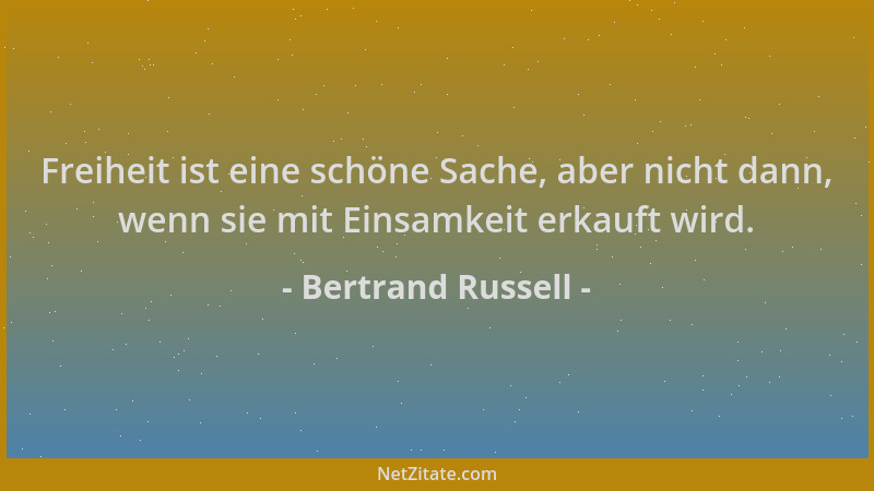 Bertrand Russell - Freiheit ist eine schöne Sache, aber nicht dann, wenn sie mit Einsamkeit erkauft wird....