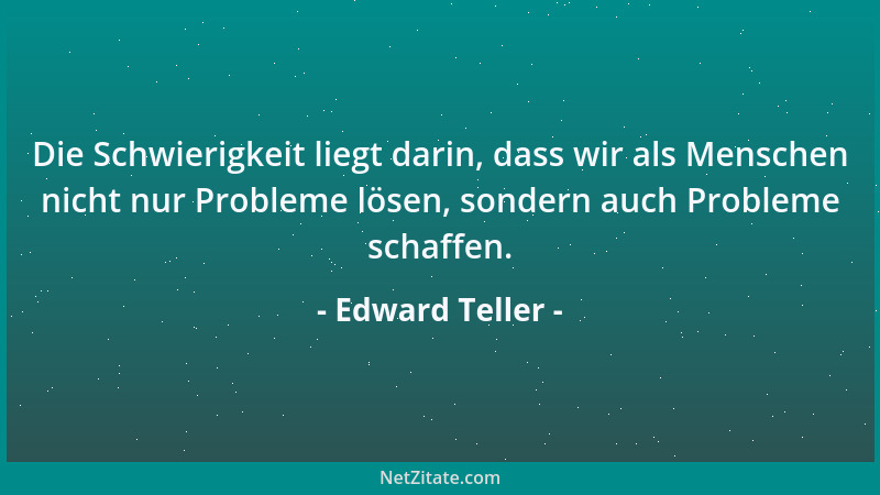 Edward Teller - Die Schwierigkeit liegt darin, dass wir als Menschen nicht nur Probleme lösen, sondern auch Probleme schaff...