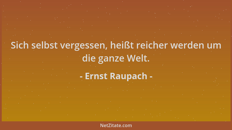 Ernst Raupach - Sich selbst vergessen, heißt reicher werden um die ganze Welt....