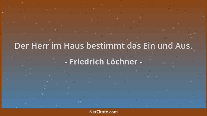 Friedrich Löchner - Der Herr im Haus bestimmt das Ein und Aus....