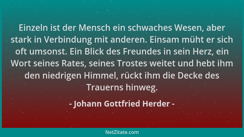 Johann Gottfried Herder - Einzeln ist der Mensch ein schwaches Wesen, aber stark in Verbindung mit anderen. Einsam müht er...