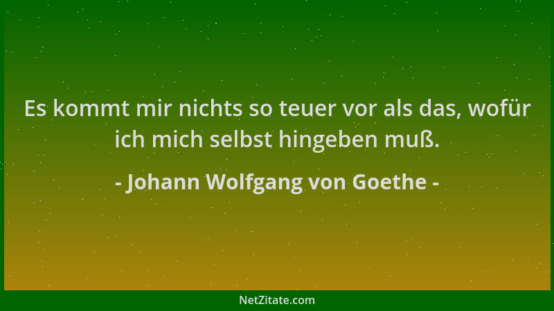Johann Wolfgang von Goethe - Es kommt mir nichts so teuer vor als das, wofür ich mich selbst hingeben muß....
