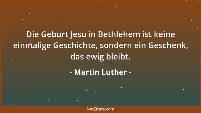 Martin Luther - Die Geburt Jesu in Bethlehem ist keine einmalige Geschichte, sondern ein Geschenk, das ewig bleibt....