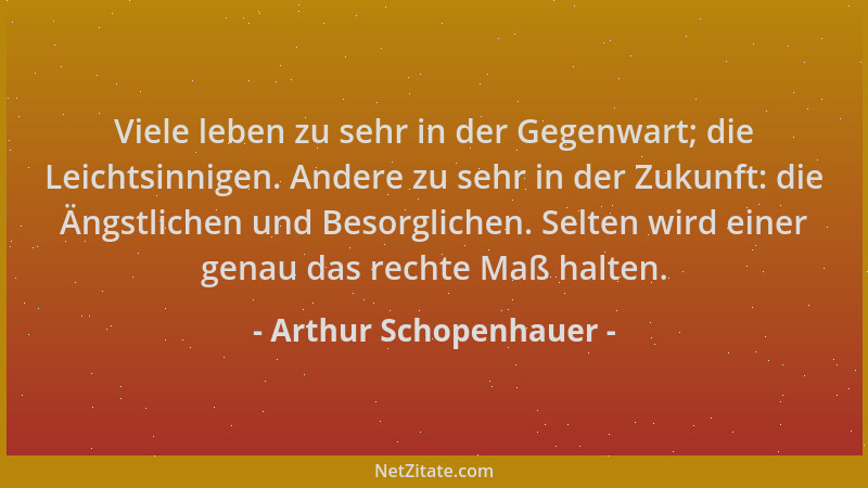 Arthur Schopenhauer - Viele leben zu sehr in der Gegenwart; die Leichtsinnigen. Andere zu sehr in der Zukunft: die Ängstlic...