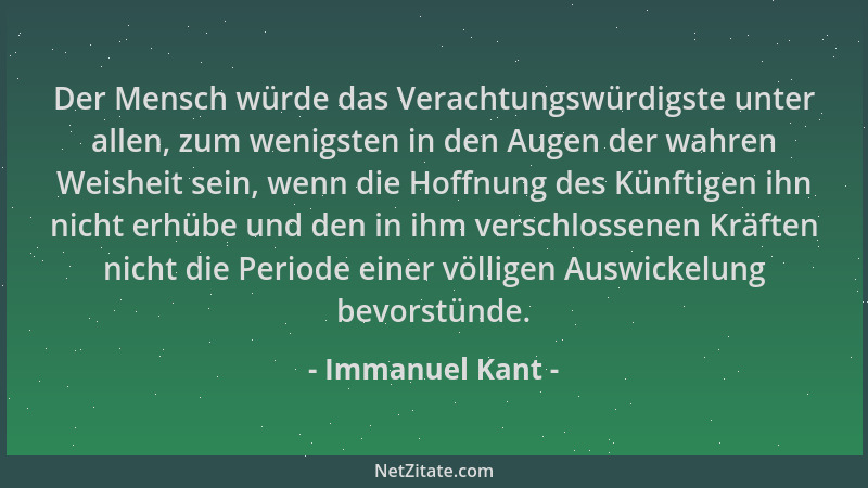 Immanuel Kant - Der Mensch würde das Verachtungswürdigste unter allen, zum wenigsten in den Augen der wahren Weisheit sein,...