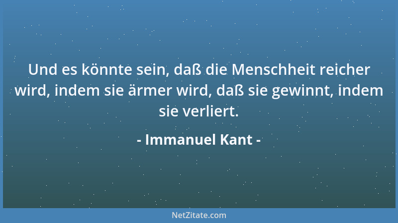 Immanuel Kant - Und es könnte sein, daß die Menschheit reicher wird, indem sie ärmer wird, daß sie gewinnt, indem sie verli...
