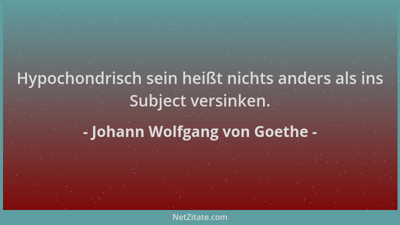 Johann Wolfgang von Goethe - Hypochondrisch sein heißt nichts anders als ins Subject versinken....
