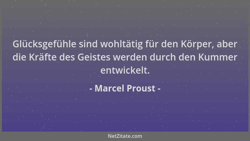 Marcel Proust - Glücksgefühle sind wohltätig für den Körper, aber die Kräfte des Geistes werden durch den Kummer entwickelt...