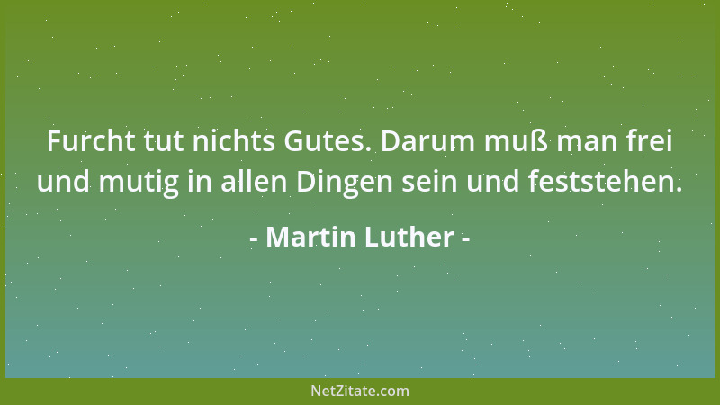 Martin Luther - Furcht tut nichts Gutes. Darum muß man frei und mutig in allen Dingen sein und feststehen....