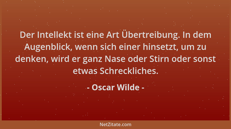 Oscar Wilde - Der Intellekt ist eine Art Übertreibung. In dem Augenblick, wenn sich einer hinsetzt, um zu denken, wird er g...