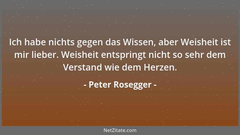 Peter Rosegger - Ich habe nichts gegen das Wissen, aber Weisheit ist mir lieber. Weisheit entspringt nicht so sehr dem Vers...