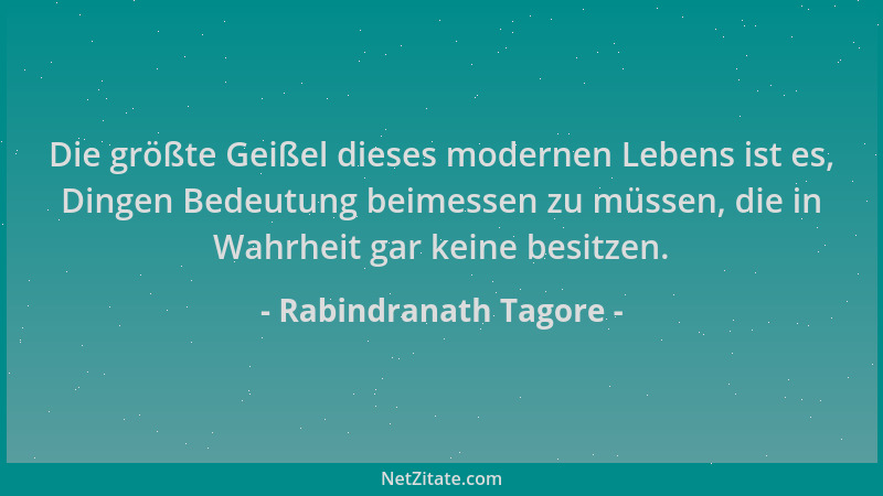 Rabindranath Tagore - Die größte Geißel dieses modernen Lebens ist es, Dingen Bedeutung beimessen zu müssen, die in Wahrhei...