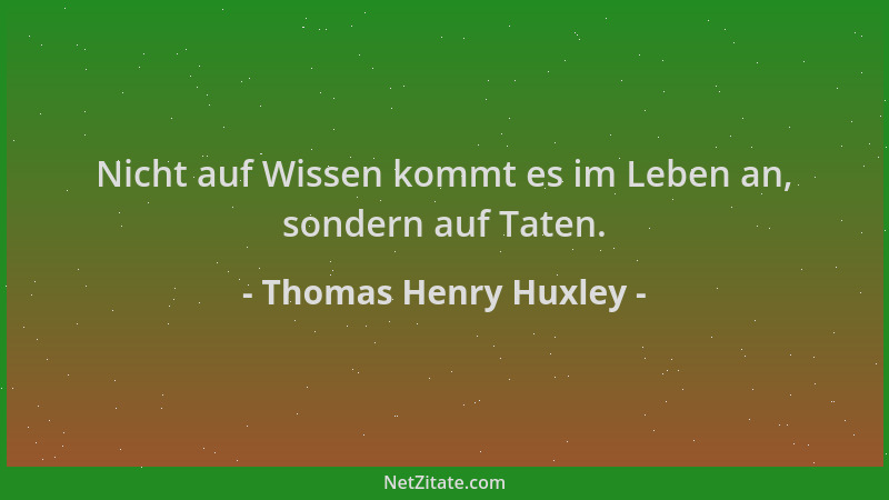 Thomas Henry Huxley - Nicht auf Wissen kommt es im Leben an, sondern auf Taten....