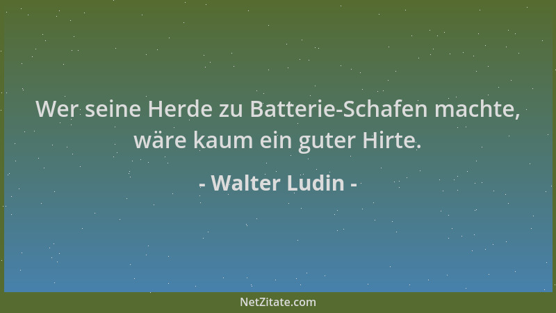 Walter Ludin - Wer seine Herde zu Batterie-Schafen machte, wäre kaum ein guter Hirte....
