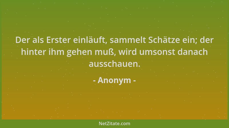 Anonym - Der als Erster einläuft, sammelt Schätze ein; der hinter ihm gehen muß, wird umsonst danach ausschauen....