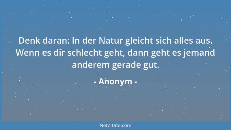 Anonym - Denk daran: In der Natur gleicht sich alles aus. Wenn es dir schlecht geht, dann geht es jemand anderem gerade gut...