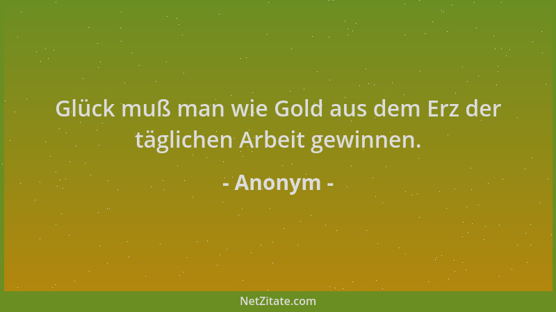 Anonym - Glück muß man wie Gold aus dem Erz der täglichen Arbeit gewinnen....
