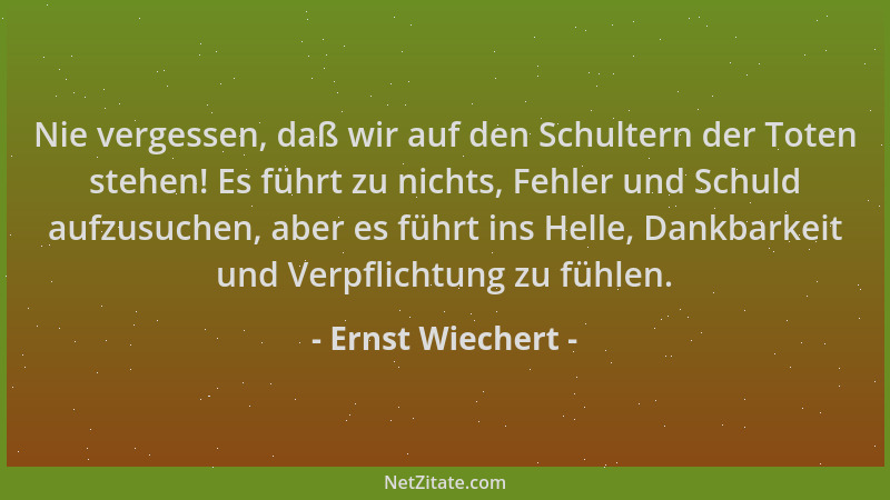 Ernst Wiechert - Nie vergessen, daß wir auf den Schultern der Toten stehen! Es führt zu nichts, Fehler und Schuld aufzusuch...