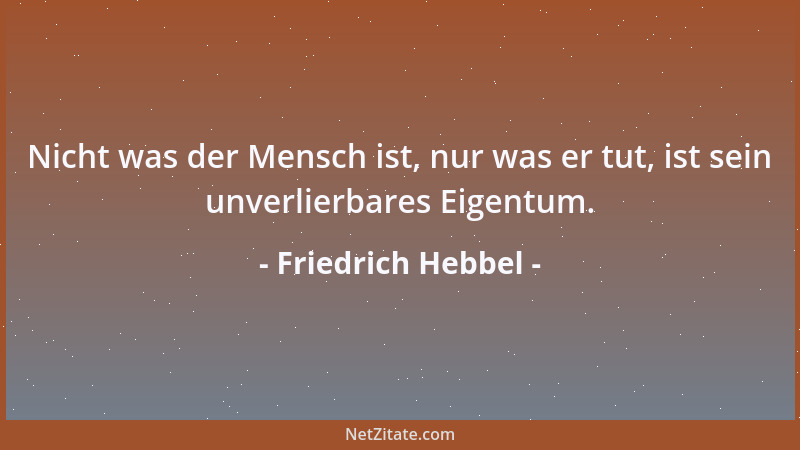 Friedrich Hebbel - Nicht was der Mensch ist, nur was er tut, ist sein unverlierbares Eigentum....