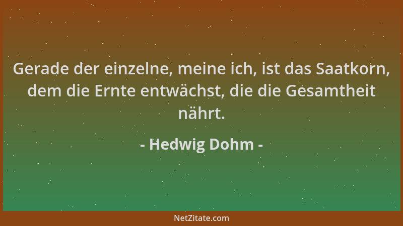 Hedwig Dohm - Gerade der einzelne, meine ich, ist das Saatkorn, dem die Ernte entwächst, die die Gesamtheit nährt....
