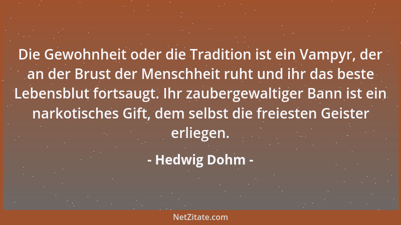 Hedwig Dohm - Die Gewohnheit oder die Tradition ist ein Vampyr, der an der Brust der Menschheit ruht und ihr das beste Lebe...