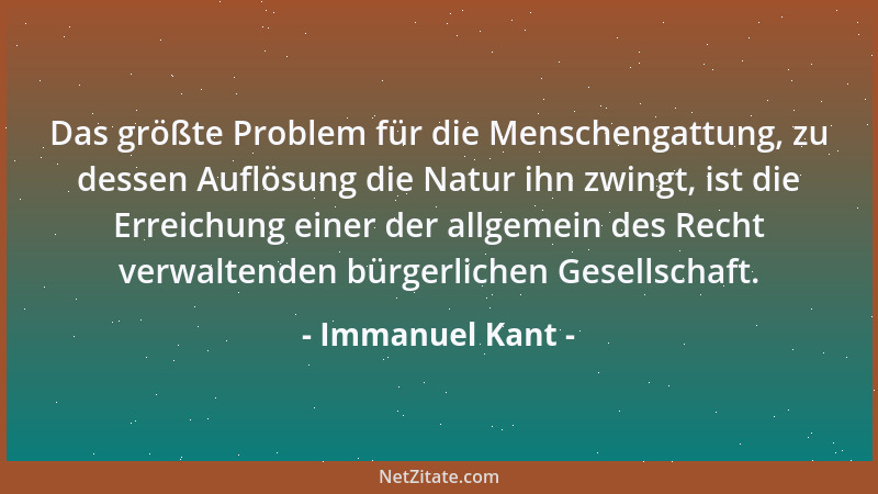 Immanuel Kant - Das größte Problem für die Menschengattung, zu dessen Auflösung die Natur ihn zwingt, ist die Erreichung ei...