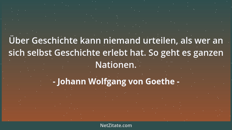 Johann Wolfgang von Goethe - Über Geschichte kann niemand urteilen, als wer an sich selbst Geschichte erlebt hat. So geht e...