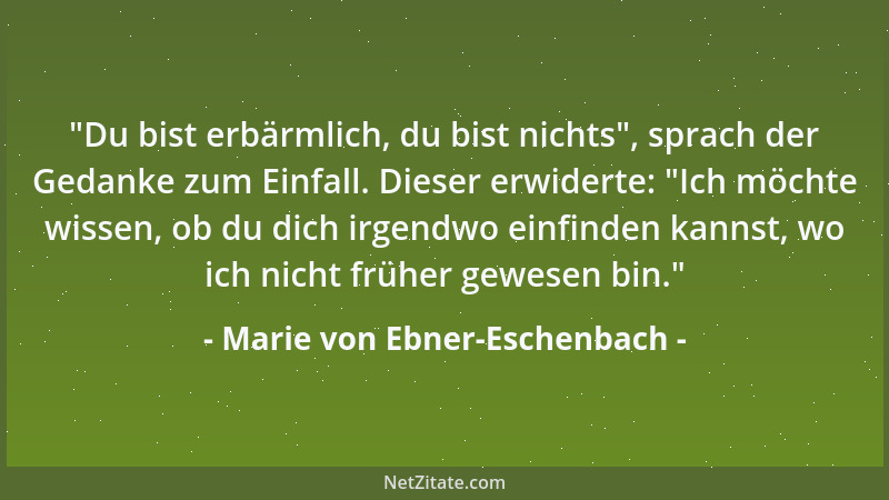 Marie von Ebner-Eschenbach -  "Du bist erbärmlich, du bist nichts ", sprach der Gedanke zum Einfall. Dieser erwiderte:  "Ich m...