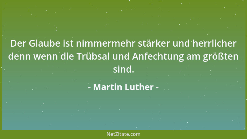 Martin Luther - Der Glaube ist nimmermehr stärker und herrlicher denn wenn die Trübsal und Anfechtung am größten sind....