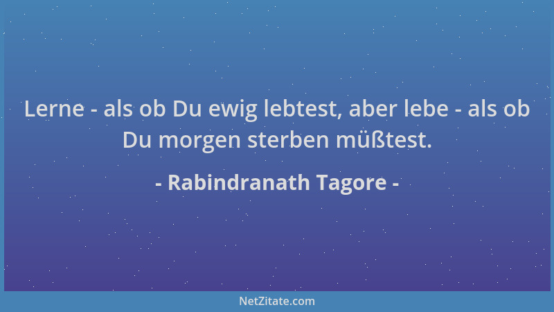 Rabindranath Tagore - Lerne - als ob Du ewig lebtest, aber lebe - als ob Du morgen sterben müßtest....