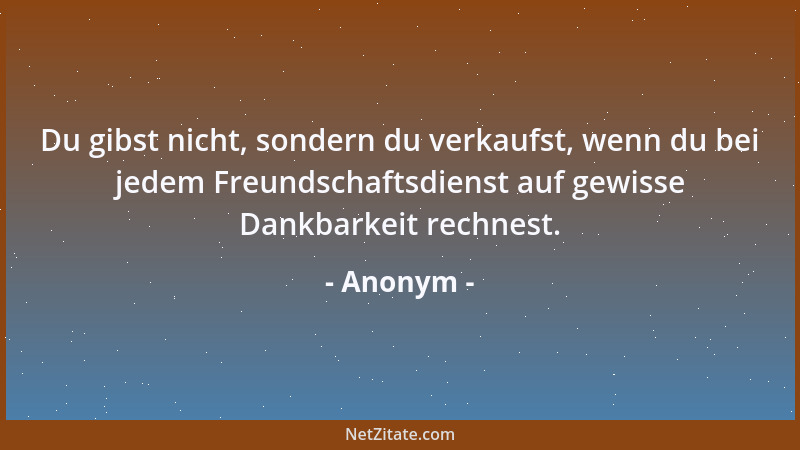 Anonym - Du gibst nicht, sondern du verkaufst, wenn du bei jedem Freundschaftsdienst auf gewisse Dankbarkeit rechnest....