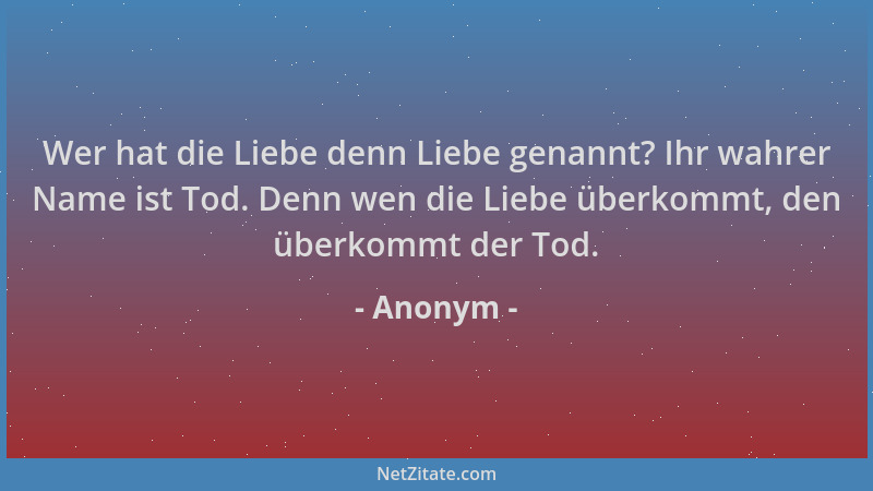 Anonym - Wer hat die Liebe denn Liebe genannt? Ihr wahrer Name ist Tod. Denn wen die Liebe überkommt, den überkommt der Tod...