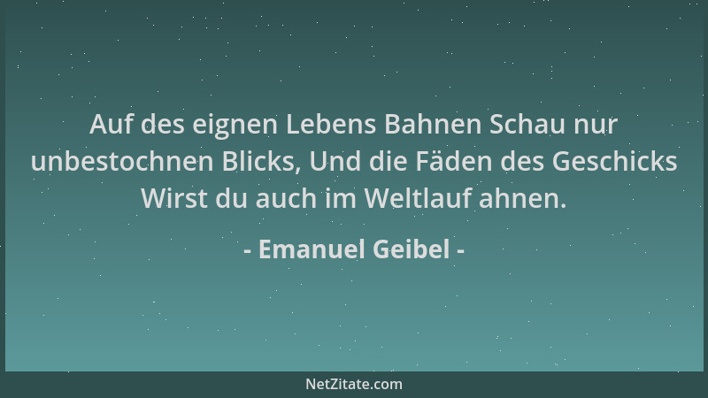 Emanuel Geibel - Auf des eignen Lebens Bahnen Schau nur unbestochnen Blicks, Und die Fäden des Geschicks Wirst du auch im W...