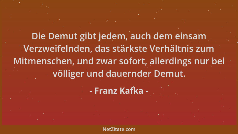 Franz Kafka - Die Demut gibt jedem, auch dem einsam Verzweifelnden, das stärkste Verhältnis zum Mitmenschen, und zwar sofor...