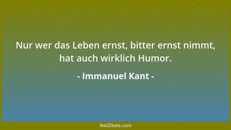 Immanuel Kant - Nur wer das Leben ernst, bitter ernst nimmt, hat auch wirklich Humor....