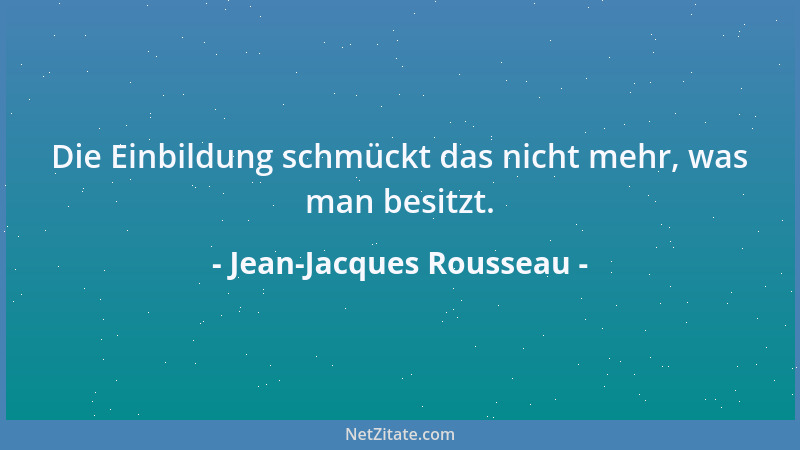 Jean-Jacques Rousseau - Die Einbildung schmückt das nicht mehr, was man besitzt....