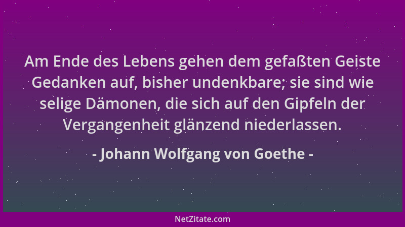 Johann Wolfgang von Goethe - Am Ende des Lebens gehen dem gefaßten Geiste Gedanken auf, bisher undenkbare; sie sind wie sel...