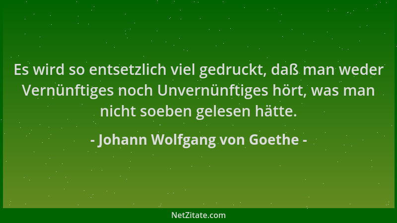 Johann Wolfgang von Goethe - Es wird so entsetzlich viel gedruckt, daß man weder Vernünftiges noch Unvernünftiges hört, was...