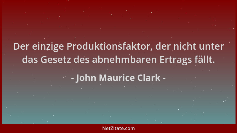 John Maurice Clark - Der einzige Produktionsfaktor, der nicht unter das Gesetz des abnehmbaren Ertrags fällt....