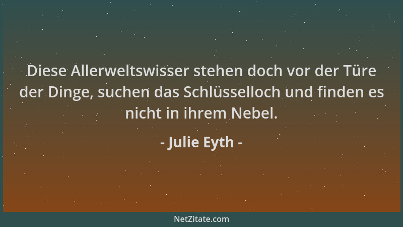 Julie Eyth - Diese Allerweltswisser stehen doch vor der Türe der Dinge, suchen das Schlüsselloch und finden es nicht in ihr...