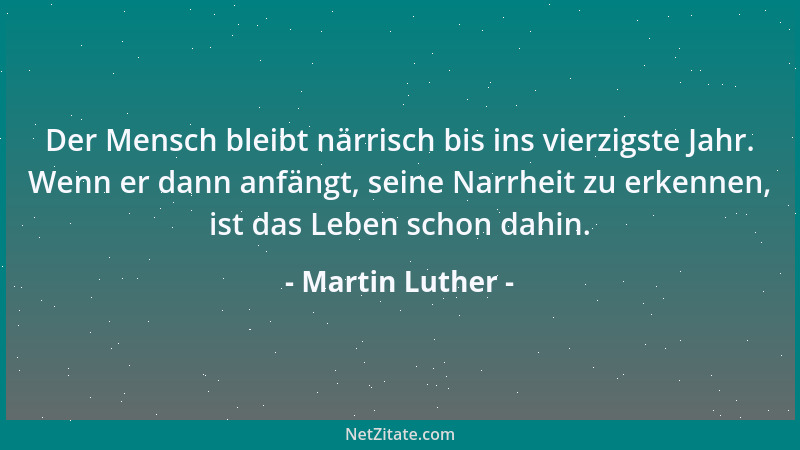 Martin Luther - Der Mensch bleibt närrisch bis ins vierzigste Jahr. Wenn er dann anfängt, seine Narrheit zu erkennen, ist d...