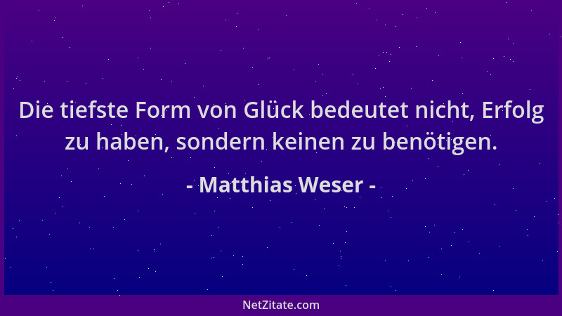 Matthias Weser - Die tiefste Form von Glück bedeutet nicht, Erfolg zu haben, sondern keinen zu benötigen....